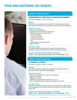 Une de nos formations vous intéresse ? Vous désirez en savoir plus ? Consultez notre site multiprevention.org ou communiquez avec un de nos conseillers 450 442-7763 23
COMPRENDRE ET PRÉVENIR LES RISQUES ÉLECTRIQUES
Formation théorique – Durée : 2,5 heures
Objectif
Permettre aux participants de reconnaître les risques liés aux travaux
électriques en entreprise et de se familiariser avec les moyens de prévention.
Aperçu du contenu
–	Effets d’un choc électrique
–	Conséquences d’un éclair d’arc électrique
–	Prévention des chocs et des brûlures
	 • Norme CSA Z462				
	 • Travail hors tension
	 • Travail sous tension			
	 • Périmètres de sécurité
	 • EPI
	 • Aménagement des aires d’essais		
– Réglementation
Clientèles visées
Travailleurs appelés à effectuer des travaux de nature électrique,
les gestionnaires et les membres du comité de santé et de sécurité.
Coût pour la formation de groupes en entreprise
Secteur : 350 $ | Hors-secteur connexe : 525 $ | Hors-secteur : 700 $
POUR BIEN MAÎTRISER SES RISQUES
LE TRAVAIL À L’ÉCRAN
Formation théorique – Durée : 1,5 heures
Objectif
Connaître les grands principes d’aménagement et d’ajustement d’un
poste de travail et apprendre à les appliquer.
Aperçu du contenu
–	Nature du travail devant un écran de visualisation
–	Risques et malaises
–	Réglage de la chaise
–	Utilisation des équipements (clavier, souris, etc.)
–	Mise en application des principes par l’analyse de cas réels
Clientèles visées
Personnes travaillant à un poste avec écran de visualisation, responsables
de l’aménagement des postes de travail et membres du comité de santé et
de sécurité.
Coût pour la formation de groupes en entreprise
Secteur : 350 $ | Hors-secteur connexe : 525 $ | Hors-secteur : 700 $
Catégorie – Risques ergonomiques
Catégorie – Risques électriques
 