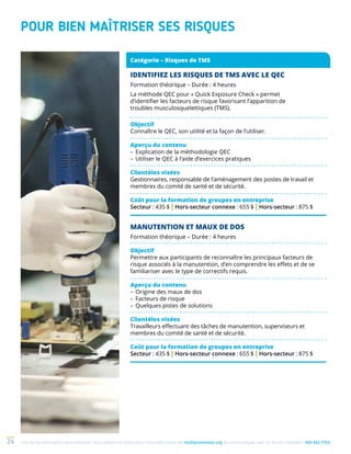 Une de nos formations vous intéresse ? Vous désirez en savoir plus ? Consultez notre site multiprevention.org ou communiquez avec un de nos conseillers 450 442-776324
POUR BIEN MAÎTRISER SES RISQUES
MANUTENTION ET MAUX DE DOS
Formation théorique – Durée : 4 heures
Objectif
Permettre aux participants de reconnaître les principaux facteurs de
risque associés à la manutention, d’en comprendre les effets et de se
familiariser avec le type de correctifs requis.
Aperçu du contenu
–	Origine des maux de dos
–	Facteurs de risque
–	Quelques pistes de solutions
Clientèles visées
Travailleurs effectuant des tâches de manutention, superviseurs et
membres du comité de santé et de sécurité.
Coût pour la formation de groupes en entreprise
Secteur : 435 $ | Hors-secteur connexe : 655 $ | Hors-secteur : 875 $
Catégorie – Risques de TMS
IDENTIFIEZ LES RISQUES DE TMS AVEC LE QEC
Formation théorique – Durée : 4 heures
La méthode QEC pour « Quick Exposure Check » permet
d’identifier les facteurs de risque favorisant l’apparition de
troubles musculo­squelettiques (TMS).
Objectif
Connaître le QEC, son utilité et la façon de l’utiliser.
Aperçu du contenu
–	Explication de la méthodologie QEC
–	Utiliser le QEC à l’aide d’exercices pratiques 
Clientèles visées
Gestionnaires, responsable de l’aménagement des postes de travail et
membres du comité de santé et de sécurité.
Coût pour la formation de groupes en entreprise
Secteur : 435 $ | Hors-secteur connexe : 655 $ | Hors-secteur : 875 $
 