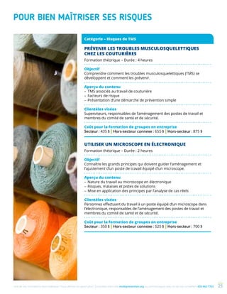 Une de nos formations vous intéresse ? Vous désirez en savoir plus ? Consultez notre site multiprevention.org ou communiquez avec un de nos conseillers 450 442-7763 25
POUR BIEN MAÎTRISER SES RISQUES
PRÉVENIR LES TROUBLES MUSCULOSQUELETTIQUES
CHEZ LES COUTURIÈRES
Formation théorique – Durée : 4 heures
Objectif
Comprendre comment les troubles musculosquelettiques (TMS) se
développent et comment les prévenir.
Aperçu du contenu
–	TMS associés au travail de couturière
–	Facteurs de risque
–	Présentation d’une démarche de prévention simple
Clientèles visées
Superviseurs, responsables de l’aménagement des postes de travail et
membres du comité de santé et de sécurité.
Coût pour la formation de groupes en entreprise
Secteur : 435 $ | Hors-secteur connexe : 655 $ | Hors-secteur : 875 $
UTILISER UN MICROSCOPE EN ÉLECTRONIQUE
Formation théorique – Durée : 2 heures
Objectif
Connaître les grands principes qui doivent guider l’aménagement et
l’ajustement d’un poste de travail équipé d’un microscope.
Aperçu du contenu
–	Nature du travail au microscope en électronique
–	Risques, malaises et pistes de solutions
–	Mise en application des principes par l’analyse de cas réels
Clientèles visées
Personnes effectuant du travail à un poste équipé d’un microscope dans
l’électronique, responsables de l’aménagement des postes de travail et
membres du comité de santé et de sécurité.
Coût pour la formation de groupes en entreprise
Secteur : 350 $ | Hors-secteur connexe : 525 $ | Hors-secteur : 700 $
Catégorie – Risques de TMS
 