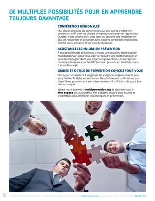 Une de nos formations vous intéresse ? Vous désirez en savoir plus ? Consultez notre site multiprevention.org ou communiquez avec un de nos conseillers 450 442-776326
DE MULTIPLES POSSIBILITÉS POUR EN APPRENDRE
TOUJOURS DAVANTAGE
CONFÉRENCES RÉGIONALES
Plus d’une vingtaine de conférences sur des sujets d’intérêt en
prévention sont offertes chaque année dans les diverses régions du
Québec. Vous pouvez ainsi vous tenir au courant des tendances en
plus de rencontrer et échanger avec d’autres personnes impliquées,
comme vous, en santé et en sécurité du travail.
ASSISTANCE TECHNIQUE EN PRÉVENTION
À tout problème de prévention, il existe une solution. Notre équipe
multidisciplinaire peut vous aider à résoudre vos problématiques et
vous accompagner dans vos projets en prévention. Les entreprises
membres desservies par MultiPrévention peuvent en bénéficier sans
frais additionnels.
GUIDES ET OUTILS DE PRÉVENTION CONÇUS POUR VOUS
Nos experts travaillent à vulgariser les exigences réglementaires pour
vous faciliter la tâche en entreprise. De nombreuses publications sont
disponibles gratuitement sur notre site web – il suffit d’un clic pour être
bien renseigné.
Visitez notre site web : multiprevention.org et abonnez-vous à
Mon espace dès aujourd’hui afin d’obtenir encore plus d’outils et
d’exemples pour améliorer vos pratiques en prévention.
 