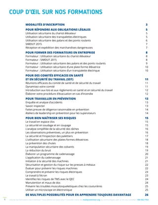 Une de nos formations vous intéresse ? Vous désirez en savoir plus ? Consultez notre site multiprevention.org ou communiquez avec un de nos conseillers 450 442-77634
COUP D’ŒIL SUR NOS FORMATIONS
MODALITÉS D’INSCRIPTION	 3
POUR RÉPONDRE AUX OBLIGATIONS LÉGALES	 5
Utilisation sécuritaire du chariot élévateur	 5
Utilisation sécuritaire des transpalettes électriques 	 5
Utilisation sécuritaire des palans et des ponts roulants	 6
SIMDUT 2015 	 7
Réception et expédition des marchandises dangereuses	 7
POUR FORMER DES FORMATEURS EN ENTREPRISE	 8
Formateur : Utilisation sécuritaire du chariot élévateur	 8
Formateur : SIMDUT 2015	 8
Formateur : Utilisation sécuritaire des palans et des ponts roulants	 9
Formateur : Utilisation sécuritaire d’une plate-forme élévatrice	 10
Formateur : Utilisation sécuritaire d’un transpalette électrique	 10
POUR DES COMITÉS EFFICACES EN SANTÉ
ET EN SÉCURITÉ DU TRAVAIL (SST)	 11
Réunions efficaces du comité de santé et de sécurité du travail	 11
Dynamisez votre comité	 11
Introduction aux lois et aux règlements en santé et en sécurité du travail	 12
Élaborer votre procédure d’évacuation en cas d’incendie	 12
POUR TRAVAILLER EN PRÉVENTION	 13
Enquête et analyse d’accidents	 13
Savoir inspecter	 13
Faites preuve de diligence raisonnable en prévention	 14
Ateliers de leadership en prévention pour les superviseurs	 14
POUR BIEN MAÎTRISER SES RISQUES	 15
Le travail en espace clos	 15
La sécurité en soudage et en coupage	 15
L’analyse simplifiée de la sécurité des tâches	 16
Les observations préventives, un plus en prévention	 16
La sécurité et l’inspection des palettiers	 17
L’utilisation sécuritaire des plates-formes élévatrices	 18
La prévention des chutes	 18
La manipulation sécuritaire des solvants	 19
La réduction du bruit	 19
Élaborer un programme de cadenassage	 20
L’application du cadenassage	 21
Initiation à la sécurité des machines	 21
Sécurisation et gestion du risque sur les presses à métaux	 22
Évaluer pour prévenir les risques machines	 22
Comprendre et prévenir les risques électriques	 23
Le travail à l’écran	 23
Identifiez les risques de TMS avec le QEC	 24
Manutention et maux de dos	 24
Prévenir les troubles musculosquelettiques chez les couturières	 25
Utiliser un microscope en électronique	 25
DE MULTIPLES POSSIBILITÉS POUR EN APPRENDRE TOUJOURS DAVANTAGE	 26
 