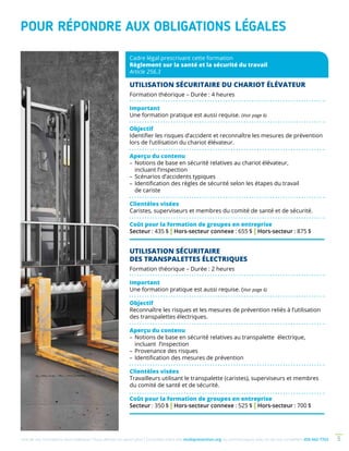 Une de nos formations vous intéresse ? Vous désirez en savoir plus ? Consultez notre site multiprevention.org ou communiquez avec un de nos conseillers 450 442-7763 5
POUR RÉPONDRE AUX OBLIGATIONS LÉGALES
Cadre légal prescrivant cette formation
Règlement sur la santé et la sécurité du travail
Article 256.3
UTILISATION SÉCURITAIRE DU CHARIOT ÉLÉVATEUR
Formation théorique – Durée : 4 heures
Important
Une formation pratique est aussi requise. (Voir page 6)
Objectif
Identifier les risques d’accident et reconnaître les mesures de prévention
lors de l’utilisation du chariot élévateur.
Aperçu du contenu
–	Notions de base en sécurité relatives au chariot élévateur,
incluant l’inspection
–	Scénarios d’accidents typiques
–	Identification des règles de sécurité selon les étapes du travail
de cariste
Clientèles visées
Caristes, superviseurs et membres du comité de santé et de sécurité.
Coût pour la formation de groupes en entreprise
Secteur : 435 $ | Hors-secteur connexe : 655 $ | Hors-secteur : 875 $
UTILISATION SÉCURITAIRE
DES TRANSPALETTES ÉLECTRIQUES
Formation théorique – Durée : 2 heures
Important
Une formation pratique est aussi requise. (Voir page 6)
Objectif
Reconnaître les risques et les mesures de prévention reliés à l’utilisation
des transpalettes électriques.
Aperçu du contenu
–	Notions de base en sécurité relatives au transpalette électrique,
incluant l’inspection
– 	Provenance des risques
–	Identification des mesures de prévention
Clientèles visées
Travailleurs utilisant le transpalette (caristes), superviseurs et membres
du comité de santé et de sécurité.
Coût pour la formation de groupes en entreprise
Secteur : 350 $ | Hors-secteur connexe : 525 $ | Hors-secteur : 700 $
 