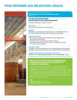 Une de nos formations vous intéresse ? Vous désirez en savoir plus ? Consultez notre site multiprevention.org ou communiquez avec un de nos conseillers 450 442-77636
POUR RÉPONDRE AUX OBLIGATIONS LÉGALES
Cadre légal prescrivant cette formation
Règlement sur la santé et la sécurité du travail
Article 254.1
UTILISATION SÉCURITAIRE
DES PALANS ET DES PONTS ROULANTS
Formation théorique – Durée : 4 heures
Important
Une formation pratique est aussi requise*.
Objectif
Permettre aux participants de développer leurs habiletés à prévenir
les accidents associés à l’utilisation des appareils de levage.
Aperçu du contenu
–	Description et inspection des différents types d’appareils et
des accessoires de levage
–	Provenance des risques dans le milieu de travail
–	Identification des risques et des mesures de prévention reliés
à la manutention de charge
Clientèles visées
Travailleurs utilisant régulièrement ou occasionnellement les appareils
de levage, superviseurs et membres du comité de santé et de sécurité.
Coût pour la formation de groupes en entreprise
Secteur : 435 $ | Hors-secteur connexe : 655 $ | Hors-secteur : 875 $
*	POUR LE VOLET PRATIQUE DE CES FORMATIONS,
CHOISISSEZ LES MODALITÉS QUI RÉPONDENT
LE MIEUX À VOS BESOINS
Deux choix s’offrent à vous. Un de nos conseillers peut former et
accompagner un employé qui pourra donner la formation dans
l’entreprise. L’instructeur interne, un opérateur expérimenté et crédible
auprès de ses pairs, connaît bien la réalité de son milieu. Cette formule
est avantageuse lorsque vous avez plusieurs personnes à former. Elle
vous offre aussi une plus grande autonomie et nous préconisons cette
méthode. Ou encore, un de nos conseillers peut donner la formation
pratique, moyennant des frais.
Coût
Instructeur interne : 	 250 $ / visite
Formation pratique : 	350 $ / groupe
 