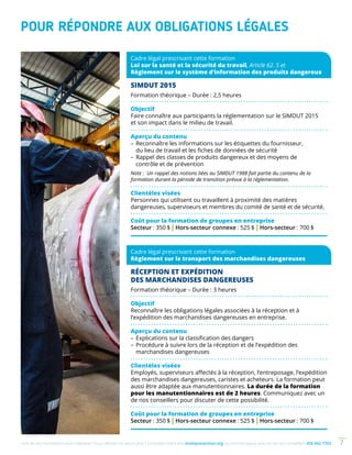 Une de nos formations vous intéresse ? Vous désirez en savoir plus ? Consultez notre site multiprevention.org ou communiquez avec un de nos conseillers 450 442-7763 7
POUR RÉPONDRE AUX OBLIGATIONS LÉGALES
Cadre légal prescrivant cette formation
Loi sur la santé et la sécurité du travail, Article 62. 5 et
Règlement sur le système d’information des produits dangereux
SIMDUT 2015
Formation théorique – Durée : 2,5 heures
Objectif
Faire connaître aux participants la réglementation sur le SIMDUT 2015
et son impact dans le milieu de travail.
Aperçu du contenu
–	Reconnaître les informations sur les étiquettes du fournisseur,
du lieu de travail et les fiches de données de sécurité
–	Rappel des classes de produits dangereux et des moyens de
contrôle et de prévention
Note : Un rappel des notions liées au SIMDUT 1988 fait partie du contenu de la
formation durant la période de transition prévue à la réglementation.
Clientèles visées
Personnes qui utilisent ou travaillent à proximité des matières
dange­reuses, superviseurs et membres du comité de santé et de sécurité.
Coût pour la formation de groupes en entreprise
Secteur : 350 $ | Hors-secteur connexe : 525 $ | Hors-secteur : 700 $
Cadre légal prescrivant cette formation
Règlement sur le transport des marchandises dangereuses
RÉCEPTION ET EXPÉDITION
DES MARCHANDISES DANGEREUSES
Formation théorique – Durée : 3 heures
Objectif
Reconnaître les obligations légales associées à la réception et à
l’expédition des marchandises dangereuses en entreprise.
Aperçu du contenu
–	Explications sur la classification des dangers
–	Procédure à suivre lors de la réception et de l’expédition des
marchandises dangereuses
Clientèles visées
Employés, superviseurs affectés à la réception, l’entreposage, l’expé­­dition
des marchandises dangereuses, caristes et acheteurs. La formation peut
aussi être adaptée aux manutentionnaires. La durée de la formation
pour les manutentionnaires est de 2 heures. Communiquez avec un
de nos conseillers pour discuter de cette possibilité.
Coût pour la formation de groupes en entreprise
Secteur : 350 $ | Hors-secteur connexe : 525 $ | Hors-secteur : 700 $
 