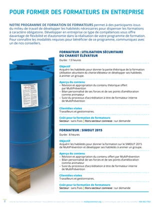 Une de nos formations vous intéresse ? Vous désirez en savoir plus ? Consultez notre site multiprevention.org ou communiquez avec un de nos conseillers 450 442-77638
POUR FORMER DES FORMATEURS EN ENTREPRISE
NOTRE PROGRAMME DE FORMATION DE FORMATEURS permet à des participants issus
du milieu de travail de dévelop­per les habiletés nécessaires pour dispenser les formations
à caractère obligatoire. Développer en entreprise ce type de compé­tences vous offre
davantage de flexibilité et d’autonomie dans la réalisation de votre programme de formation.
Pour connaître les modalités requises pour bénéficier de ce programme, communiquez avec
un de nos conseillers.
FORMATEUR : UTILISATION SÉCURITAIRE
DU CHARIOT ÉLÉVATEUR
Durée : 13 heures
Objectif
Acquérir les habiletés pour donner la partie théorique de la formation
Utilisation sécuritaire du chariot élévateur et développer ses habiletés
à animer un groupe.
Aperçu du contenu
–	Révision et appropriation du contenu théorique offert
par MultiPrévention
–	Bilan personnalisé de ses forces et de ses points d’amélioration
comme animateur
–	Suivi du processus d’accréditation à titre de formateur interne
de MultiPrévention
Clientèles visées
Travailleurs et gestionnaires.
Coût pour la formation de formateurs
Secteur : sans frais | Hors-secteur connexe : sur demande
FORMATEUR : SIMDUT 2015
Durée : 8 heures
Objectif
Acquérir les habiletés pour donner la formation sur le SIMDUT 2015
de MultiPrévention et développer ses habiletés à animer un groupe.
Aperçu du contenu
–	Révision et appropriation du contenu offert par MultiPrévention
–	Bilan personnalisé de ses forces et de ses points d’amélioration
comme animateur
–	Suivi du processus d’accréditation à titre de formateur interne
de MultiPrévention
Clientèles visées
Travailleurs et gestionnaires.
Coût pour la formation de formateurs
Secteur : sans frais | Hors-secteur connexe : sur demande
 