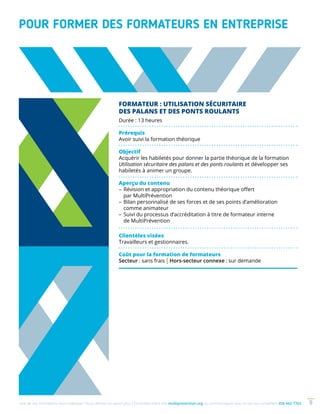 Une de nos formations vous intéresse ? Vous désirez en savoir plus ? Consultez notre site multiprevention.org ou communiquez avec un de nos conseillers 450 442-7763 9
POUR FORMER DES FORMATEURS EN ENTREPRISE
FORMATEUR : UTILISATION SÉCURITAIRE
DES PALANS ET DES PONTS ROULANTS
Durée : 13 heures
Prérequis
Avoir suivi la formation théorique
Objectif
Acquérir les habiletés pour donner la partie théorique de la formation
Utilisation sécuritaire des palans et des ponts roulants et développer ses
habiletés à animer un groupe.
Aperçu du contenu
–	Révision et appropriation du contenu théorique offert
par MultiPrévention
–	Bilan personnalisé de ses forces et de ses points d’amélioration
comme animateur
–	Suivi du processus d’accréditation à titre de formateur interne
de MultiPrévention
Clientèles visées
Travailleurs et gestionnaires.
Coût pour la formation de formateurs
Secteur : sans frais | Hors-secteur connexe : sur demande
 