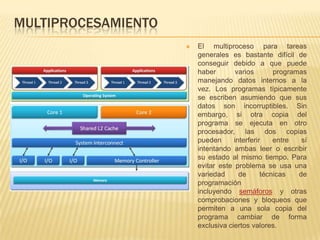 MULTIPROCESAMIENTO
                        El multiproceso para tareas
                         generales es bastante difícil de
                         conseguir debido a que puede
                         haber        varios       programas
                         manejando datos internos a la
                         vez. Los programas típicamente
                         se escriben asumiendo que sus
                         datos son incorruptibles. Sin
                         embargo, si otra copia del
                         programa se ejecuta en otro
                         procesador, las dos copias
                         pueden      interferir    entre   sí
                         intentando ambas leer o escribir
                         su estado al mismo tiempo. Para
                         evitar este problema se usa una
                         variedad      de      técnicas   de
                         programación
                         incluyendo semáforos y otras
                         comprobaciones y bloqueos que
                         permiten a una sola copia del
                         programa cambiar de forma
                         exclusiva ciertos valores.
 