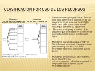 CLASIFICACIÓN POR USO DE LOS RECURSOS
                                       Sistemas monoprogramados: Son los
      Sistemas         Sistemas         que solo permiten la ejecución de un
MULTIPROGRAMADOS   MONOPROGRAMADO       programa en el sistema, se instalan
                           S            en la memoria y permanecen allí
                                        hasta que termine su ejecución.
                                        Sistemas multiprogramados: Son
                                        aquellos que se basan en las técnicas
                                        de multiprogramación, existen dos
                                        tipos:

                                       Multitarea apropiativa (preemptive):
                                        Se utiliza en sistemas operativos cuya
                                        gestión es quitar el control del
                                        microprocesador al programa que lo
                                        tiene.

                                       Multitarea cooperativa: El programa
                                        tiene el control del
                                        microprocesador, el sistema operativo
                                        no puede decidir quien usa el
                                        microprocesador.
 