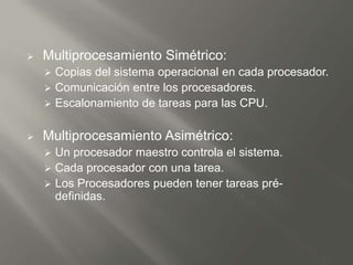    Multiprocesamiento Simétrico:
     Copias del sistema operacional en cada procesador.
     Comunicación entre los procesadores.
     Escalonamiento de tareas para las CPU.


   Multiprocesamiento Asimétrico:
     Un procesador maestro controla el sistema.
     Cada procesador con una tarea.
     Los Procesadores pueden tener tareas pré-
      definidas.
 
