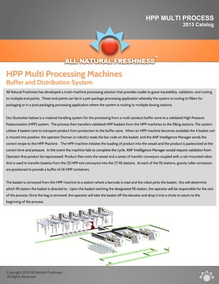 HPP MULTI PROCESS
2013 Catalog
All Natural Freshness has developed a multi-machine processing solution that provides cradle to grave traceability, validation, and routing
to multiple end points. These end points can be in a pre-package processing application whereby the system is routing to fillers for
packaging or in a post packaging processing application where the system is routing to multiple boxing stations.
Our illustration below is a material handling system for the processing from a multi-product buffer zone to a validated High PressureOur illustration below is a material handling system for the processing from a multi-product buffer zone to a validated High Pressure
Pasteurization (HPP) system. The process then transfers validated HPP baskets from the HPP machines to the filling stations. The system
utilizes 4 basket carts to transport product from production to the buffer zone. When an HPP machine becomes available the 4 basket cart
is moved into position, the operator (human or robotic) reads the bar code on the basket, and the ANF Intelligence Manager sends the
correct recipe to the HPP Machine . The HPP machine initiates the loading of product into the vessel and the product is pasteurized at the
correct time and pressure. In the event the machine fails to complete the cycle, ANF Intelligence Manager would request validation fromcorrect time and pressure. In the event the machine fails to complete the cycle, ANF Intelligence Manager would request validation from
Operator that product be reprocessed. Product then exits the vessel and a series of transfer conveyors coupled with a rail-mounted robot
that is used to transfer baskets from the (3) HPP exit conveyors into the (7) fill stations. At each of the fill stations, gravity roller conveyors
are positioned to provide a buffer of (4) HPP containers.
The basket is conveyed from the HPP machine to a station where a barcode is read and the robot picks the basket., this will determine
which fill station the basket is directed to. Upon the basket reaching the designated fill station, the operator will be responsible for the rest
of the process. Once the bag is removed, the operator will take the basket off the elevator and drop it into a chute to return to the
beginning of the process.
HPP Multi Processing Machines
Buffer and Distribution System
Copyright 2012 All Natural Freshness
All Rights Reserved
 