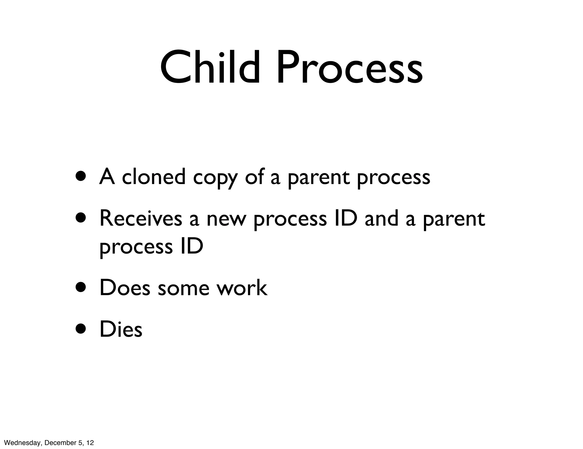 Child Process

                   • A cloned copy of a parent process
                   • Receives a new process ID and a parent
                            process ID
                   • Does some work
                   • Dies

Wednesday, December 5, 12
 