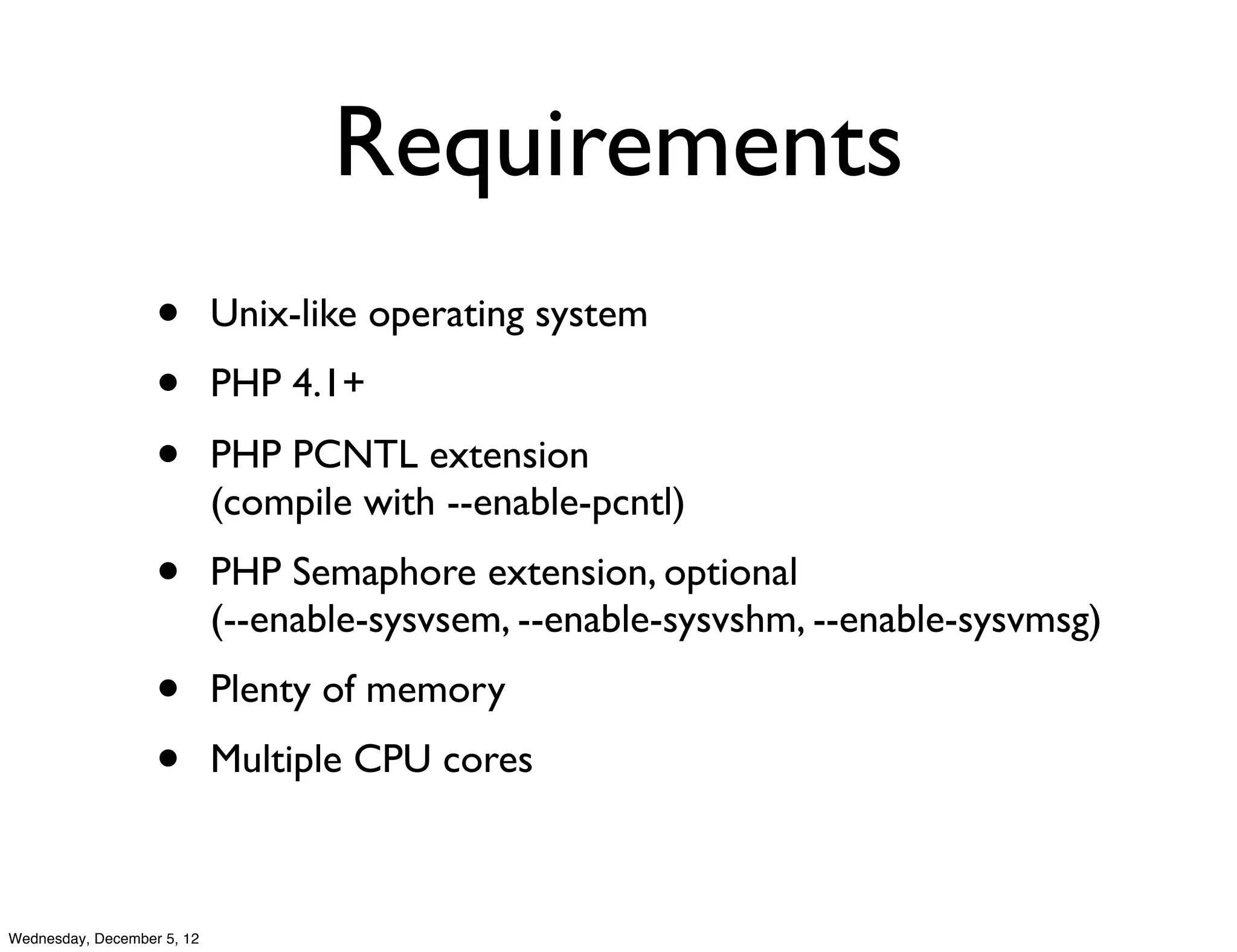 Requirements
                   •        Unix-like operating system
                   •        PHP 4.1+
                   •        PHP PCNTL extension
                            (compile with --enable-pcntl)
                   •        PHP Semaphore extension, optional
                            (--enable-sysvsem, --enable-sysvshm, --enable-sysvmsg)
                   •        Plenty of memory
                   •        Multiple CPU cores



Wednesday, December 5, 12
 