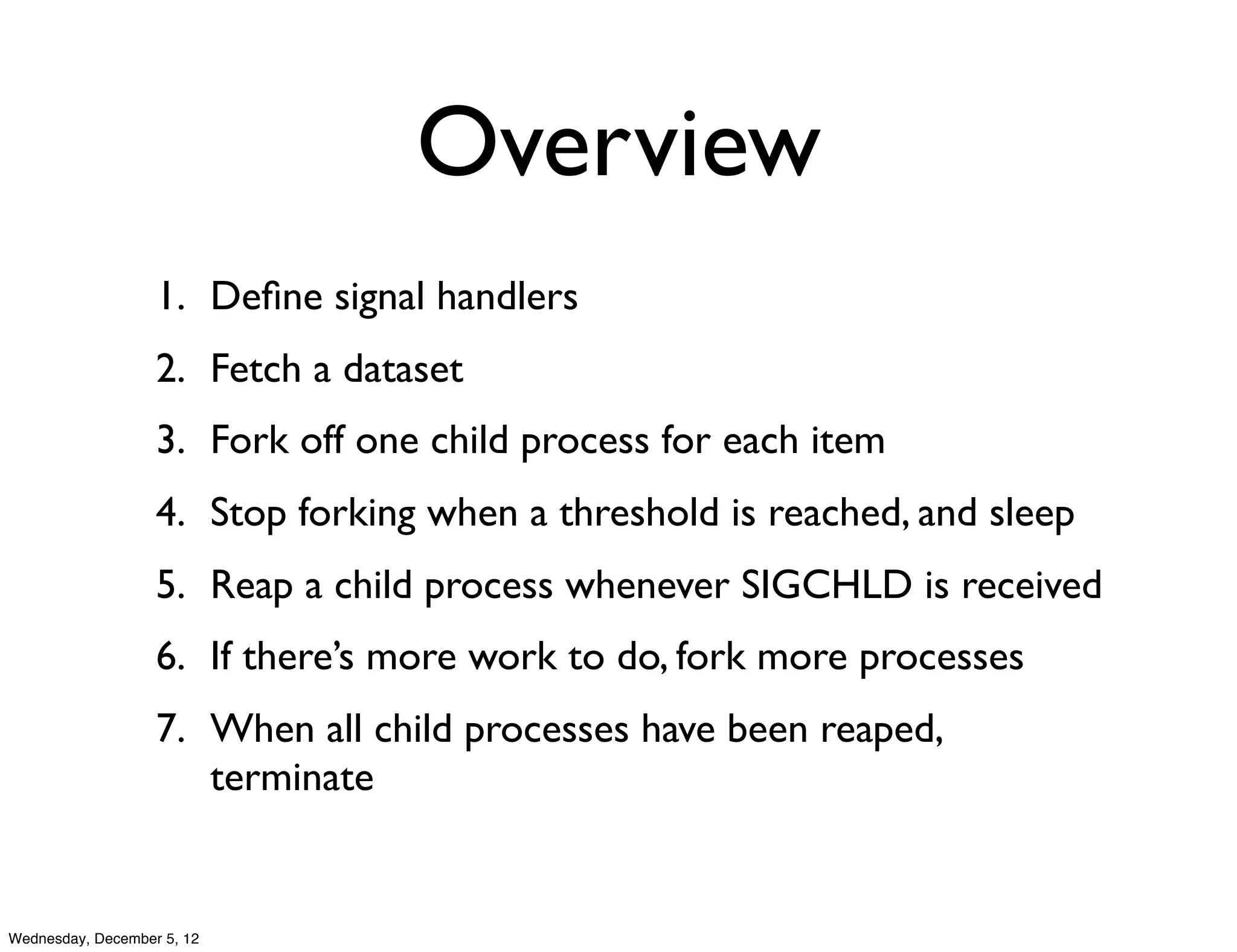 Overview
                   1. Deﬁne signal handlers
                   2. Fetch a dataset
                   3. Fork off one child process for each item
                   4. Stop forking when a threshold is reached, and sleep
                   5. Reap a child process whenever SIGCHLD is received
                   6. If there’s more work to do, fork more processes
                   7. When all child processes have been reaped,
                      terminate


Wednesday, December 5, 12
 