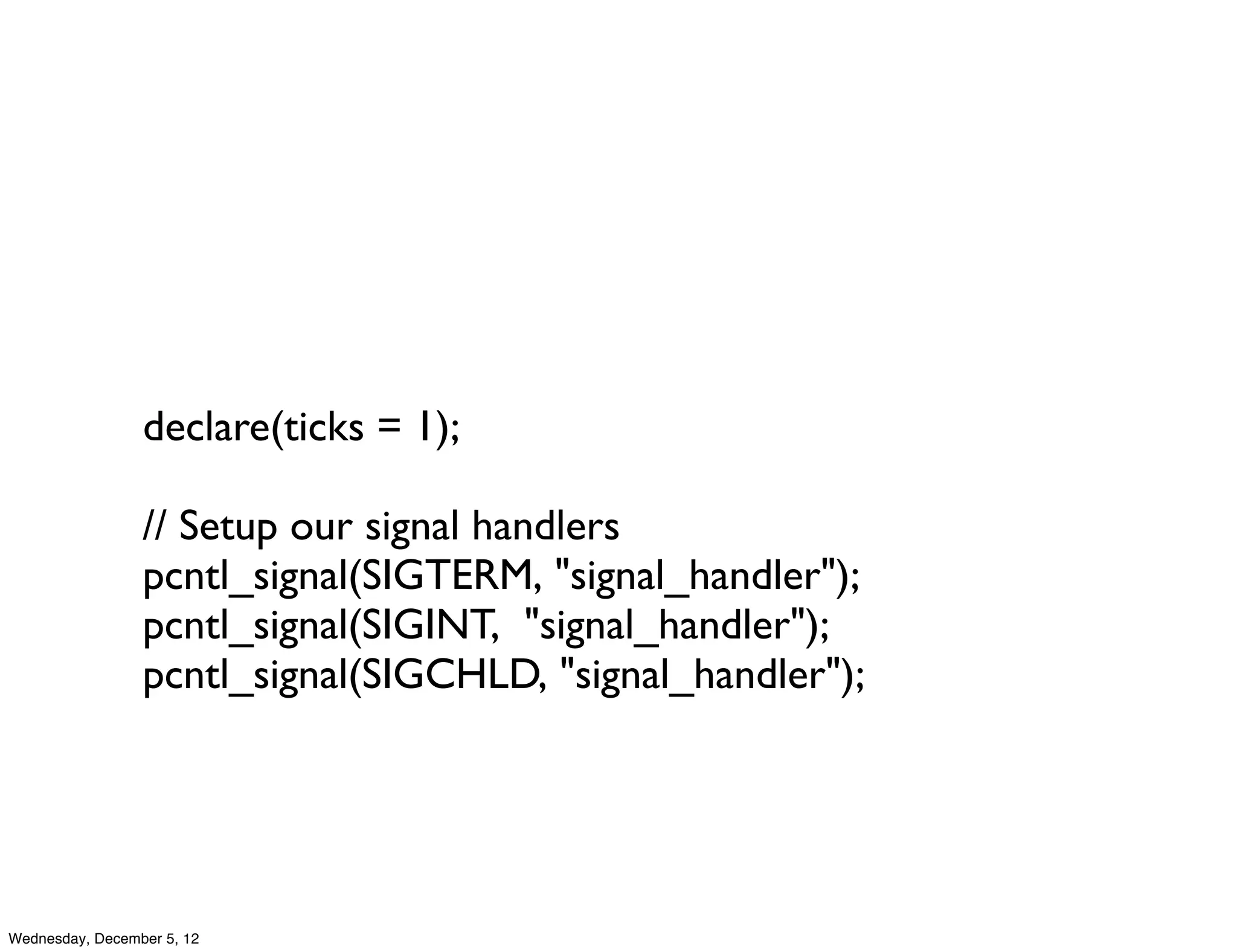 declare(ticks = 1);

                 // Setup our signal handlers
                 pcntl_signal(SIGTERM, "signal_handler");
                 pcntl_signal(SIGINT,  "signal_handler");
                 pcntl_signal(SIGCHLD, "signal_handler");




Wednesday, December 5, 12
 