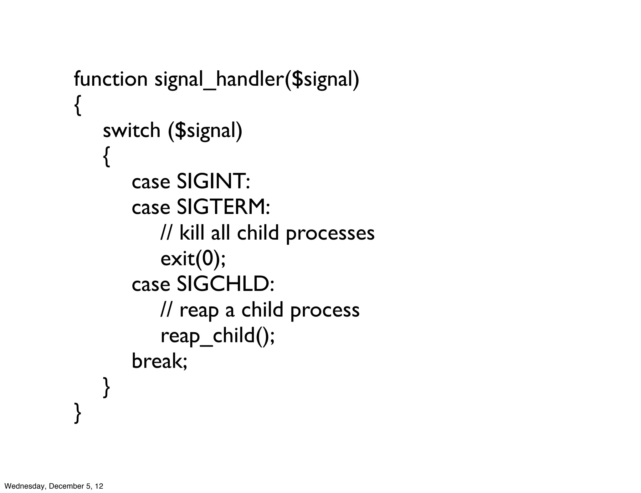 function signal_handler($signal)
                 {
                 	

 switch ($signal)
                 	

 {
                 	

 	

 case SIGINT:
                 	

 	

 case SIGTERM:
                 	

 	

 	

 // kill all child processes
                 	

 	

 	

 exit(0);
                 	

 	

 case SIGCHLD:
                 	

 	

 	

 // reap a child process
                 	

 	

 	

 reap_child();
                 	

 	

 break;
                 	

 }
                 }


Wednesday, December 5, 12
 