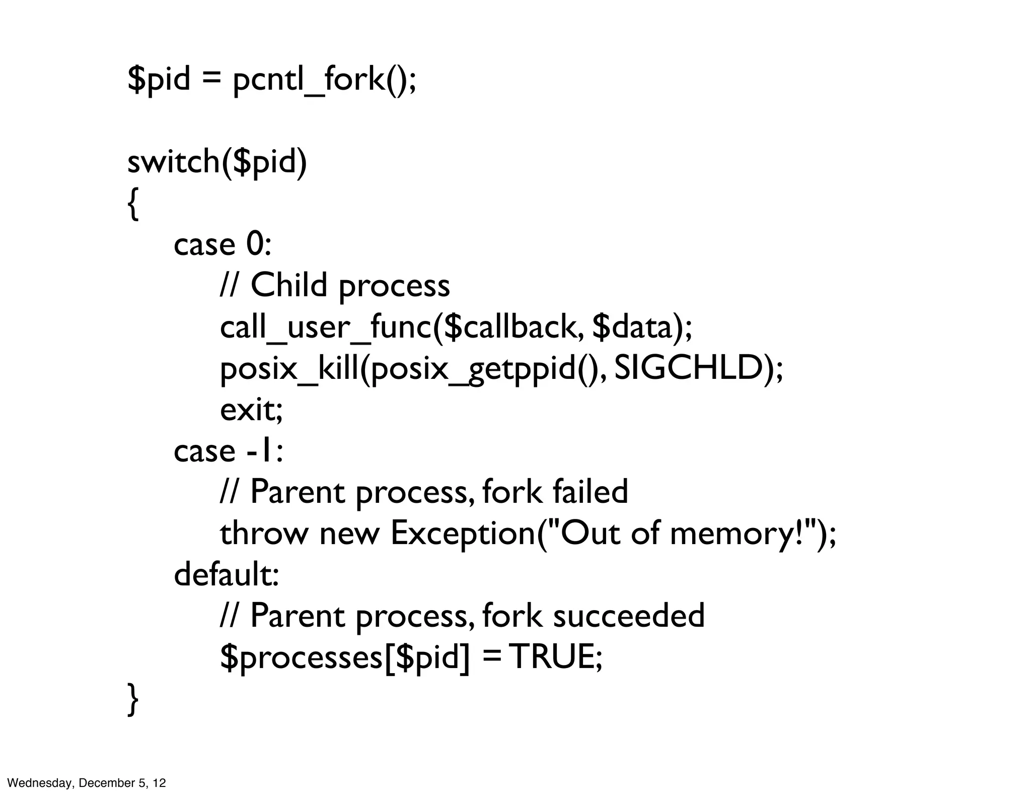 $pid = pcntl_fork();

                  switch($pid)
                  {
                  	

 case 0:
                  	

 	

 // Child process
                  	

 	

 call_user_func($callback, $data);
                  	

 	

 posix_kill(posix_getppid(), SIGCHLD);
                  	

 	

 exit;
                  	

 case -1:
                  	

 	

 // Parent process, fork failed
                  	

 	

 throw new Exception("Out of memory!");
                  	

 default:
                  	

 	

 // Parent process, fork succeeded
                  	

 	

 $processes[$pid] = TRUE;
                  }

Wednesday, December 5, 12
 