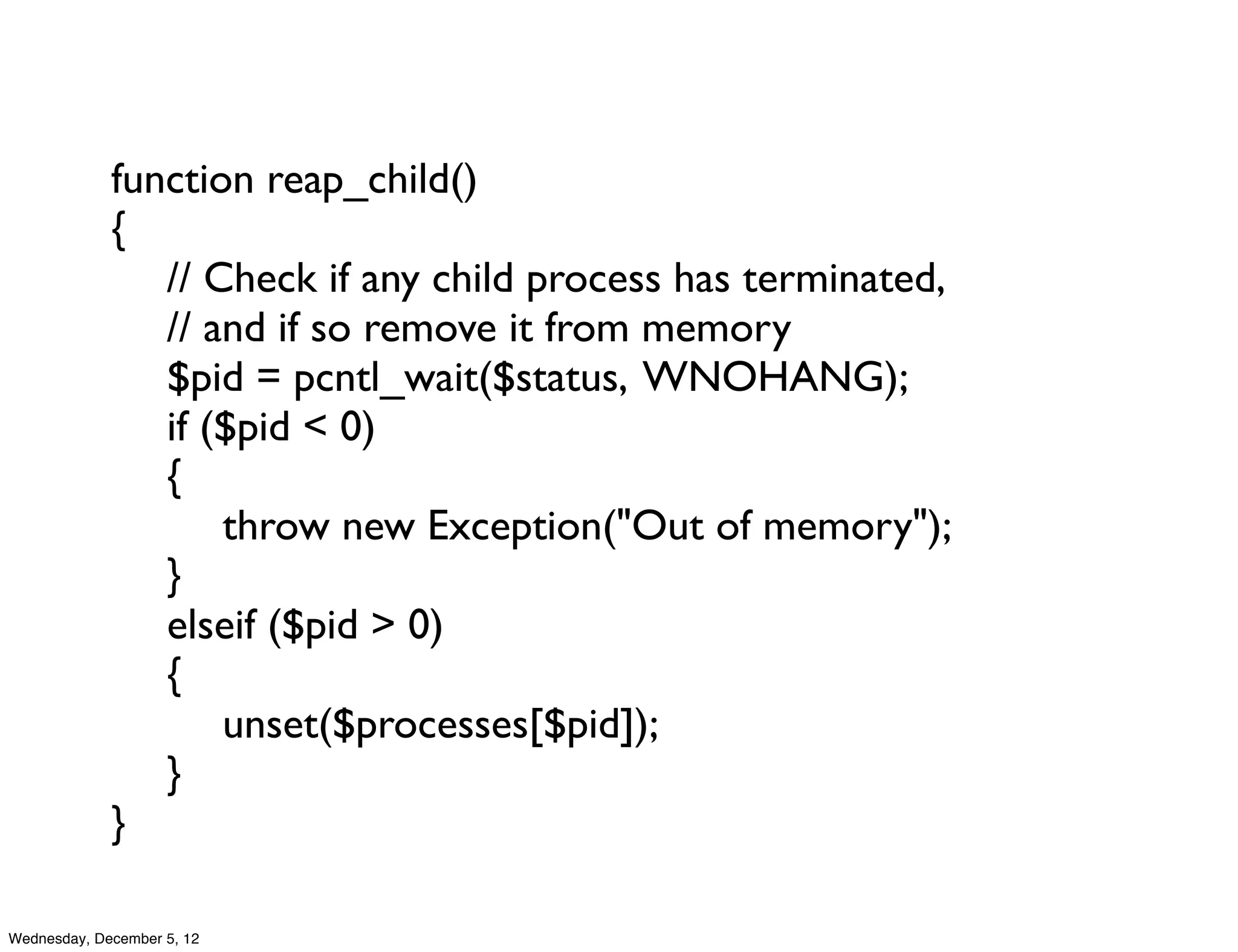 function reap_child()
             {
             	

 // Check if any child process has terminated,
             	

 // and if so remove it from memory
             	

 $pid = pcntl_wait($status, WNOHANG);
             	

 if ($pid < 0)
             	

 {
             	

 	

 throw new Exception("Out of memory");
             	

 }
             	

 elseif ($pid > 0)
             	

 {
             	

 	

 unset($processes[$pid]);
             	

 }	

             }

Wednesday, December 5, 12
 