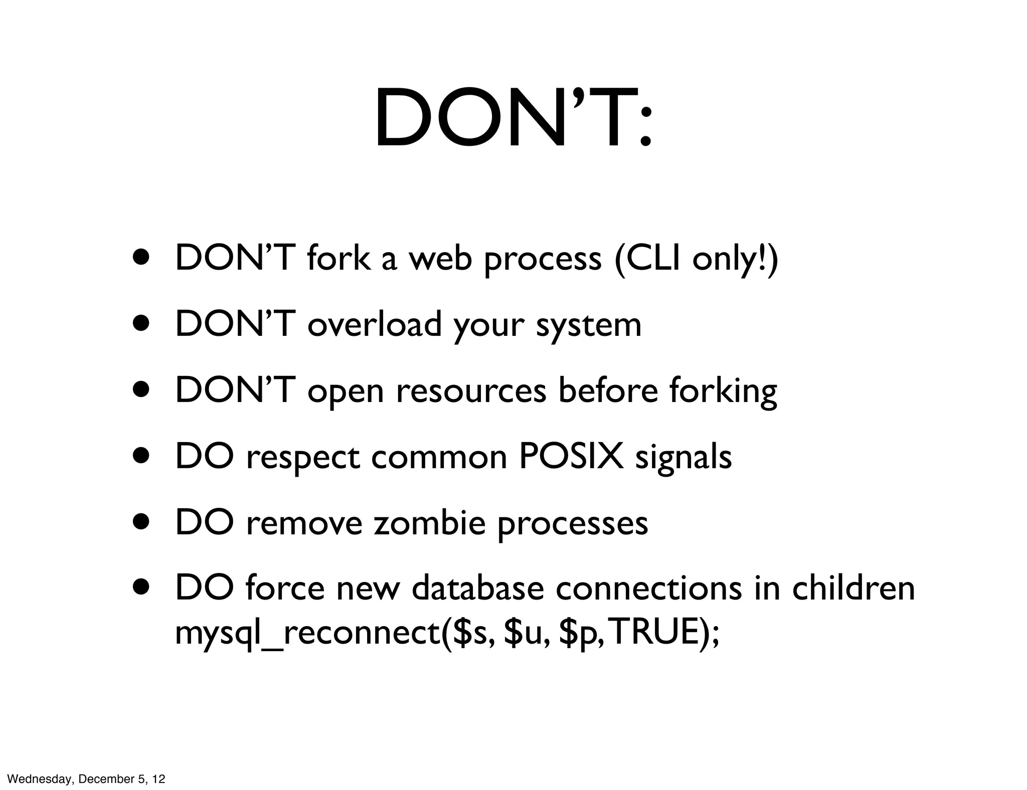 DON’T:
                   •        DON’T fork a web process (CLI only!)
                   •        DON’T overload your system
                   •        DON’T open resources before forking
                   •        DO respect common POSIX signals
                   •        DO remove zombie processes
                   •        DO force new database connections in children
                            mysql_reconnect($s, $u, $p, TRUE);


Wednesday, December 5, 12
 