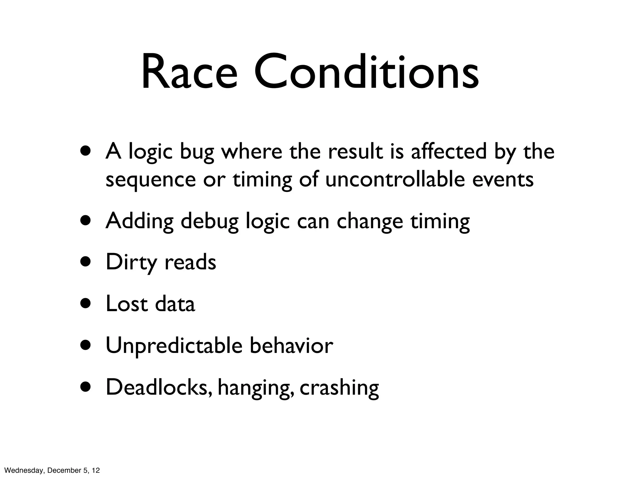 Race Conditions
                   •        A logic bug where the result is affected by the
                            sequence or timing of uncontrollable events
                   •        Adding debug logic can change timing
                   •        Dirty reads
                   •        Lost data
                   •        Unpredictable behavior
                   •        Deadlocks, hanging, crashing


Wednesday, December 5, 12
 