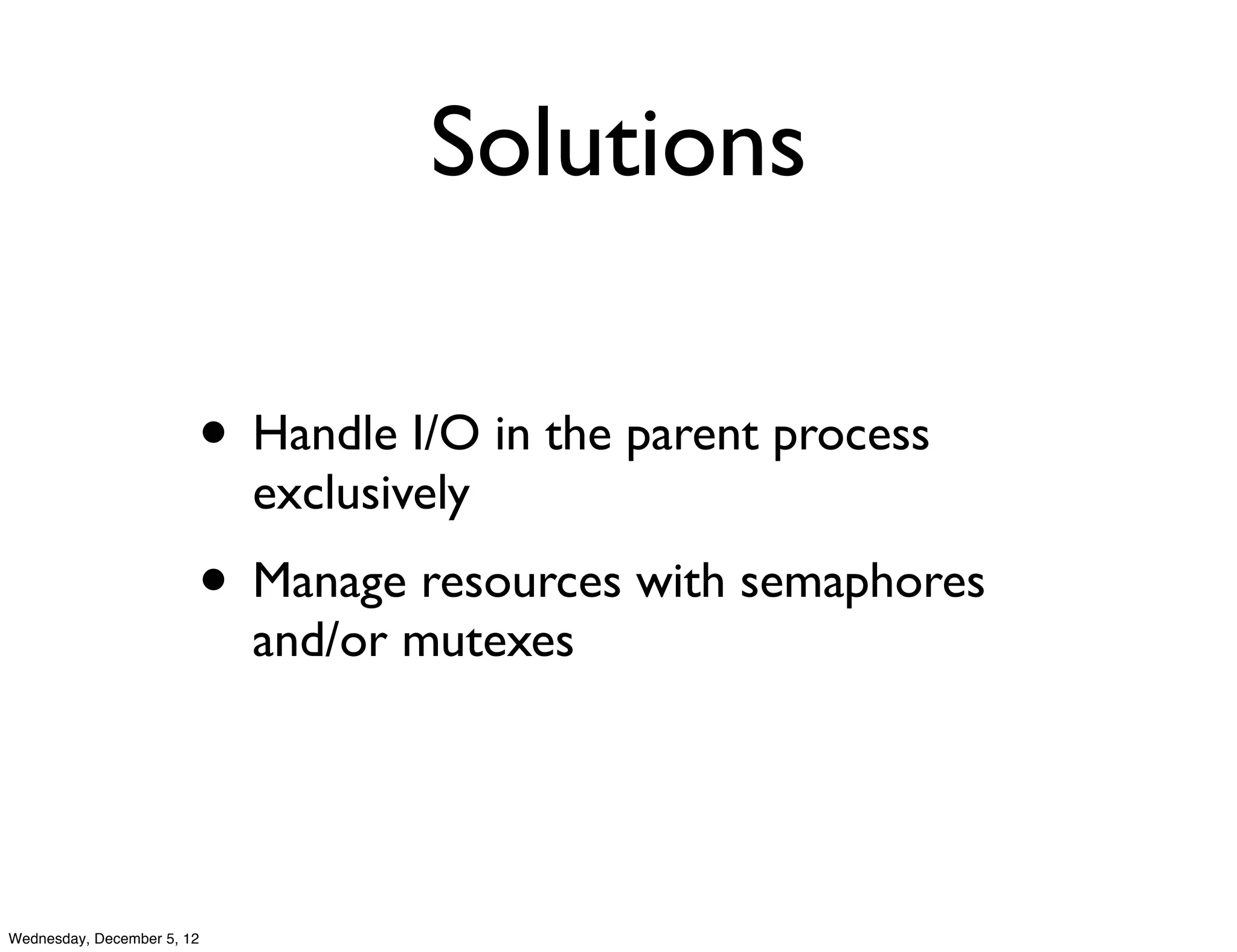 Solutions

                        • Handle I/O in the parent process
                            exclusively
                        • Manage resources with semaphores
                            and/or mutexes




Wednesday, December 5, 12
 