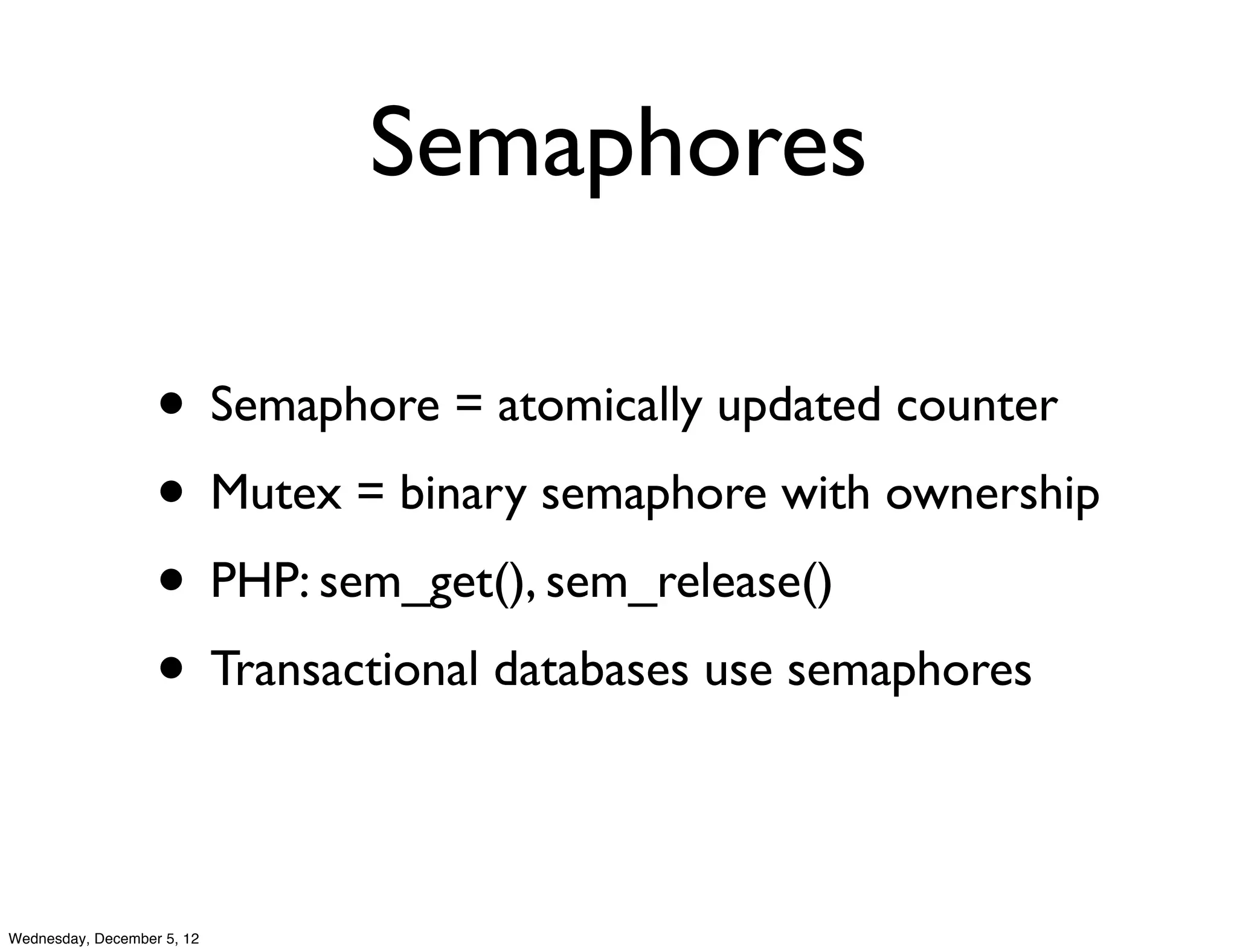 Semaphores

                   • Semaphore = atomically updated counter
                   • Mutex = binary semaphore with ownership
                   • PHP: sem_get(), sem_release()
                   • Transactional databases use semaphores

Wednesday, December 5, 12
 
