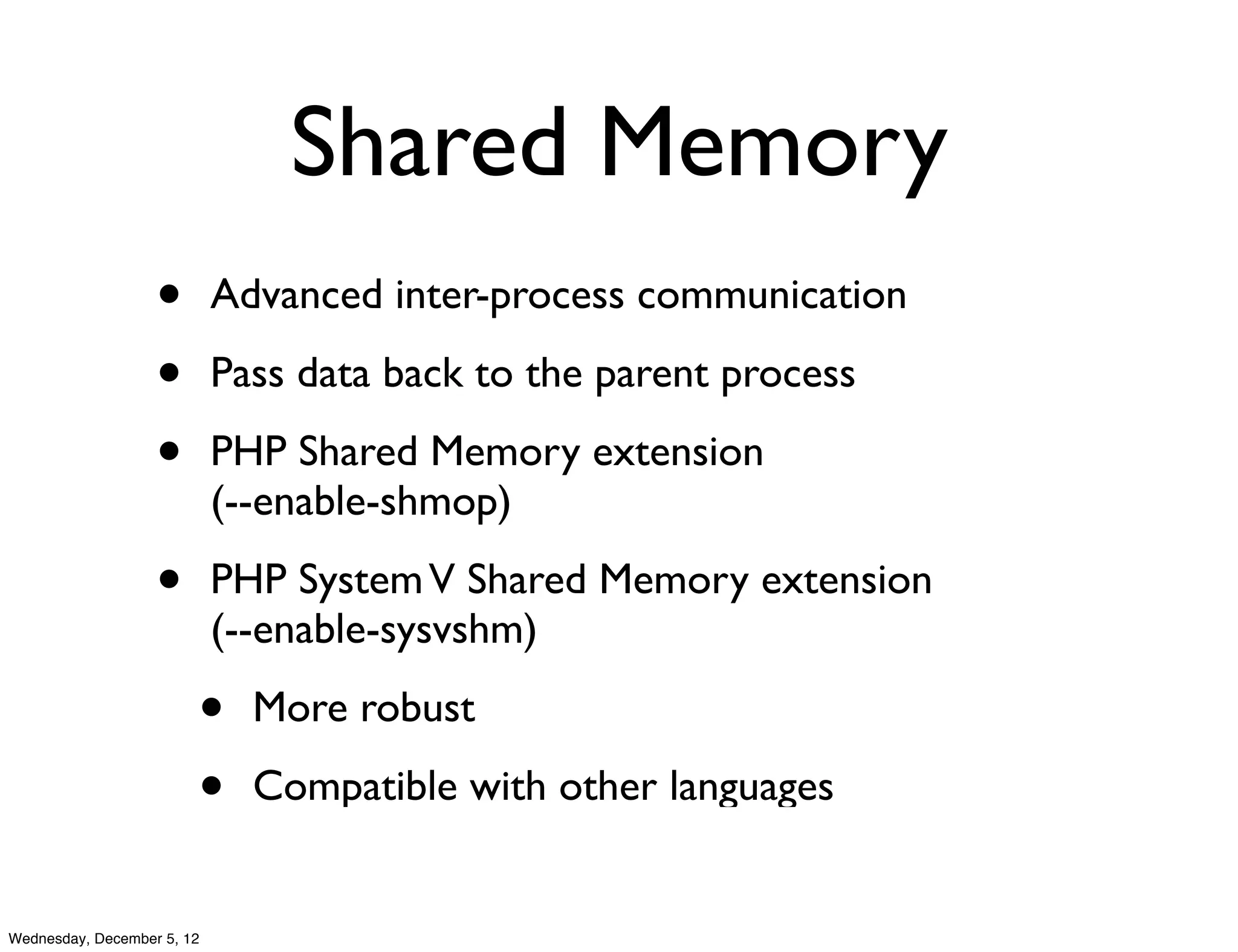 Shared Memory
                   •        Advanced inter-process communication

                   •        Pass data back to the parent process

                   •        PHP Shared Memory extension
                            (--enable-shmop)

                   •        PHP System V Shared Memory extension
                            (--enable-sysvshm)

                        •     More robust

                        •     Compatible with other languages


Wednesday, December 5, 12
 