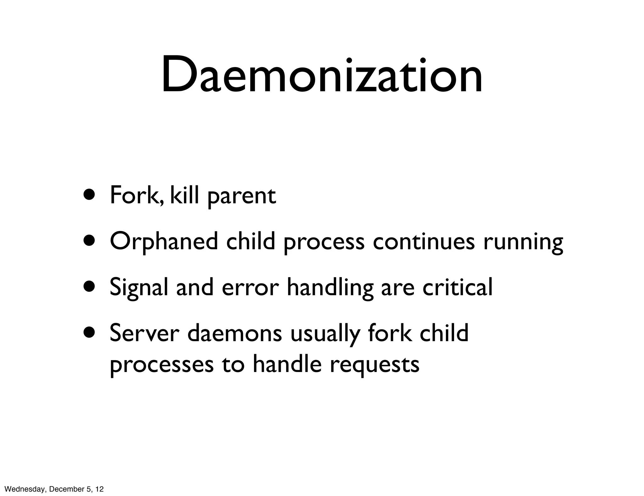 Daemonization

                   • Fork, kill parent
                   • Orphaned child process continues running
                   • Signal and error handling are critical
                   • Server daemons usually fork child
                            processes to handle requests



Wednesday, December 5, 12
 