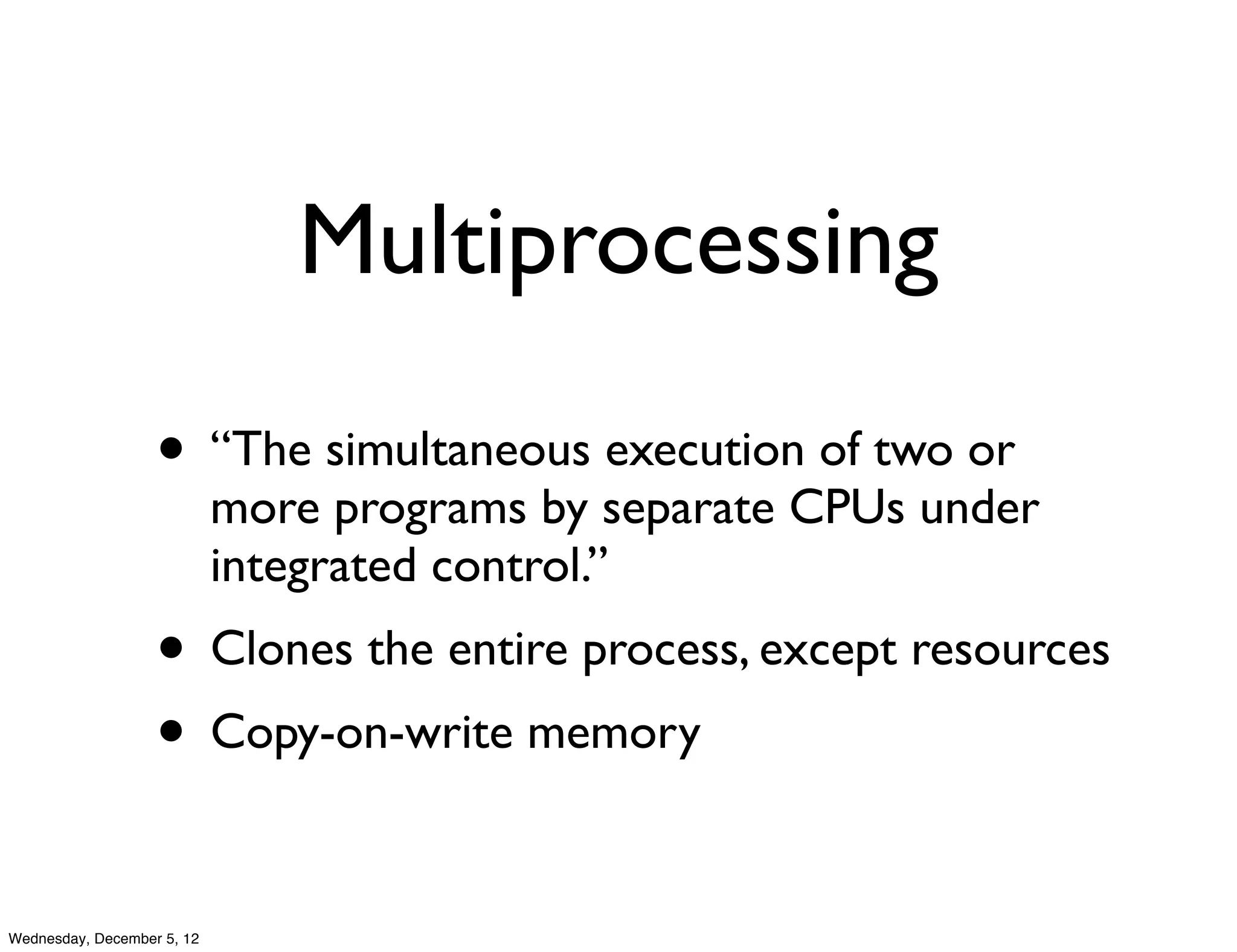 Multiprocessing

                   • “The simultaneous execution of two or
                            more programs by separate CPUs under
                            integrated control.”
                   • Clones the entire process, except resources
                   • Copy-on-write memory

Wednesday, December 5, 12
 