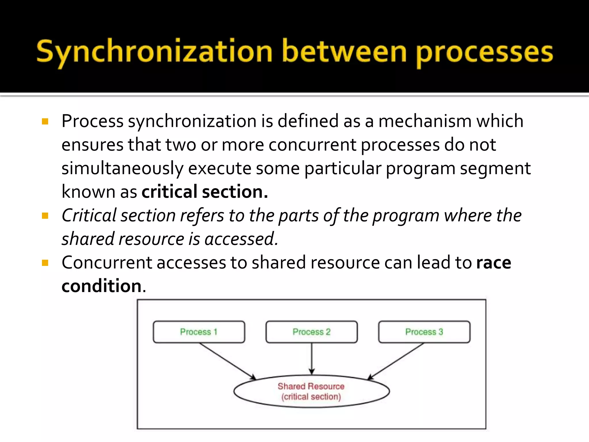  Process synchronization is defined as a mechanism which
ensures that two or more concurrent processes do not
simultaneously execute some particular program segment
known as critical section.
 Critical section refers to the parts of the program where the
shared resource is accessed.
 Concurrent accesses to shared resource can lead to race
condition.
 