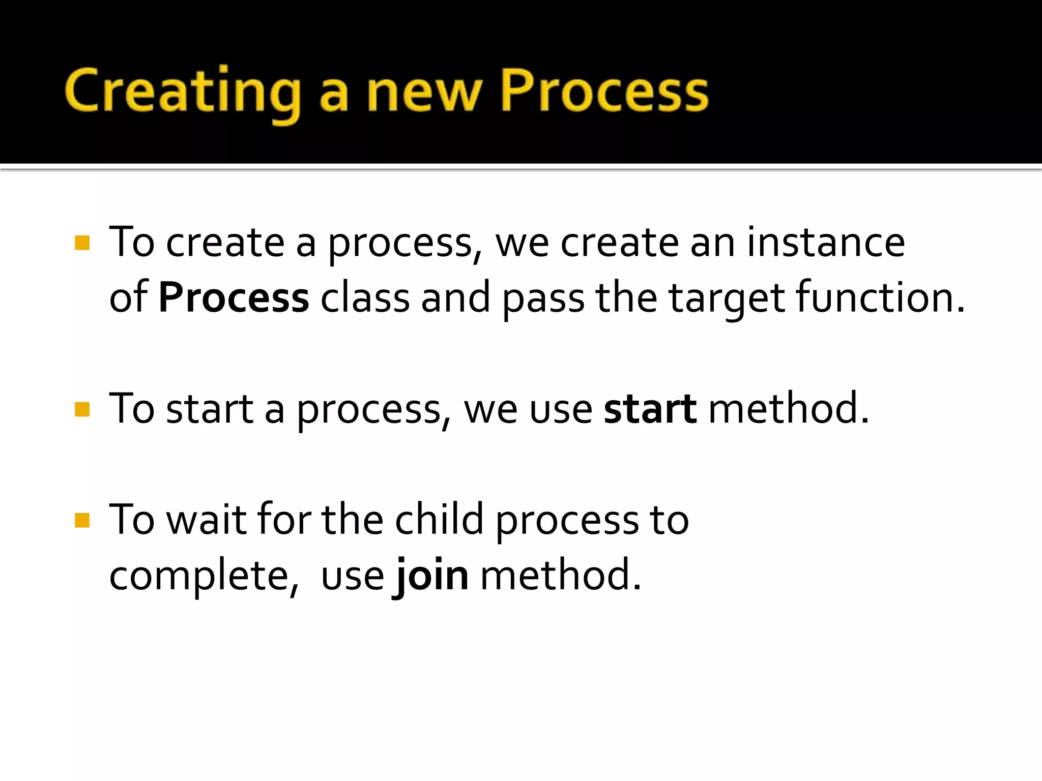  To create a process, we create an instance
of Process class and pass the target function.
 To start a process, we use start method.
 To wait for the child process to
complete, use join method.
 