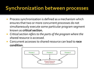  Process synchronization is defined as a mechanism which
ensures that two or more concurrent processes do not
simultaneously execute some particular program segment
known as critical section.
 Critical section refers to the parts of the program where the
shared resource is accessed.
 Concurrent accesses to shared resource can lead to race
condition.
 