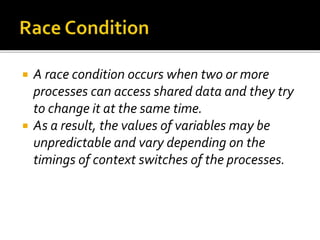  A race condition occurs when two or more
processes can access shared data and they try
to change it at the same time.
 As a result, the values of variables may be
unpredictable and vary depending on the
timings of context switches of the processes.
 
