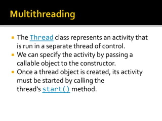  The Thread class represents an activity that
is run in a separate thread of control.
 We can specify the activity by passing a
callable object to the constructor.
 Once a thread object is created, its activity
must be started by calling the
thread’s start() method.
 