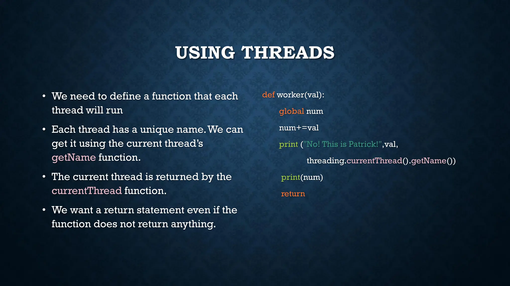 USING THREADS
• We need to define a function that each
thread will run
• Each thread has a unique name.We can
get it using the current thread’s
getName function.
• The current thread is returned by the
currentThread function.
• We want a return statement even if the
function does not return anything.
def worker(val):
global num
num+=val
print ("No! This is Patrick!",val,
threading.currentThread().getName())
print(num)
return
 