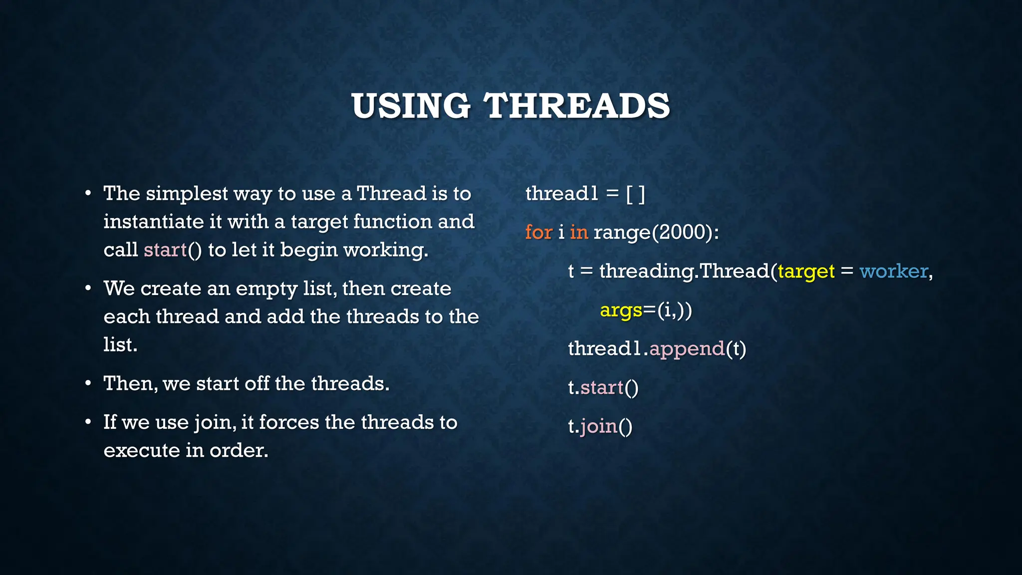 USING THREADS
• The simplest way to use a Thread is to
instantiate it with a target function and
call start() to let it begin working.
• We create an empty list, then create
each thread and add the threads to the
list.
• Then, we start off the threads.
• If we use join, it forces the threads to
execute in order.
thread1 = [ ]
for i in range(2000):
t = threading.Thread(target = worker,
args=(i,))
thread1.append(t)
t.start()
t.join()
 