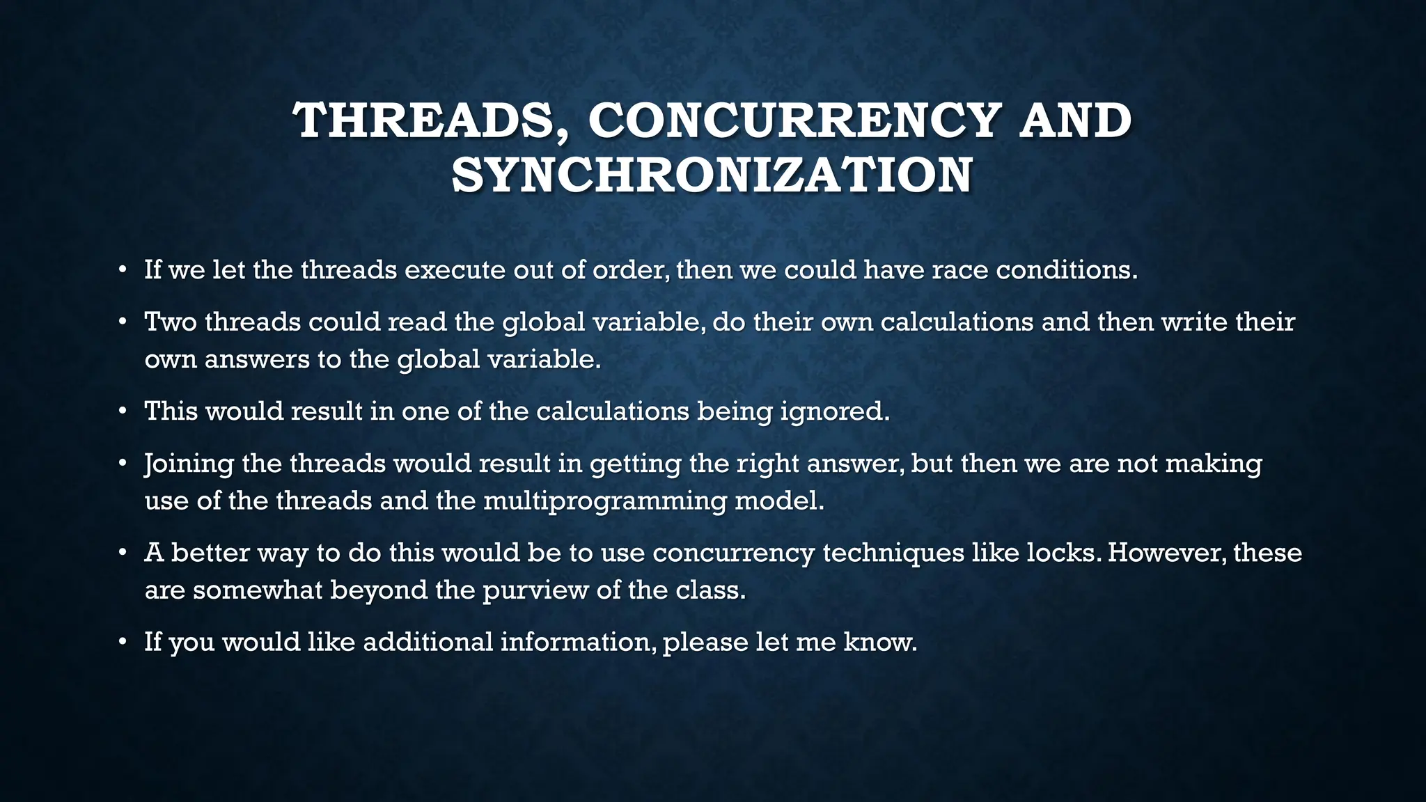 THREADS, CONCURRENCY AND
SYNCHRONIZATION
• If we let the threads execute out of order, then we could have race conditions.
• Two threads could read the global variable, do their own calculations and then write their
own answers to the global variable.
• This would result in one of the calculations being ignored.
• Joining the threads would result in getting the right answer, but then we are not making
use of the threads and the multiprogramming model.
• A better way to do this would be to use concurrency techniques like locks. However, these
are somewhat beyond the purview of the class.
• If you would like additional information, please let me know.
 