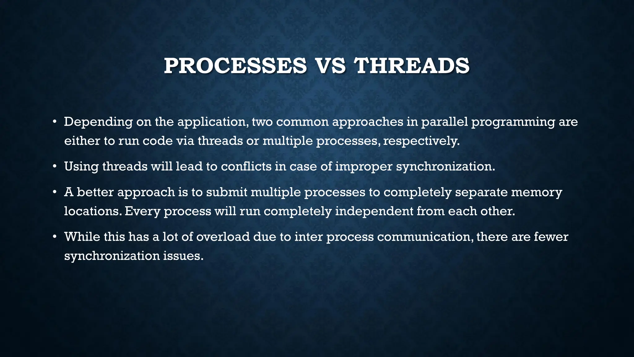 PROCESSES VS THREADS
• Depending on the application, two common approaches in parallel programming are
either to run code via threads or multiple processes, respectively.
• Using threads will lead to conflicts in case of improper synchronization.
• A better approach is to submit multiple processes to completely separate memory
locations. Every process will run completely independent from each other.
• While this has a lot of overload due to inter process communication, there are fewer
synchronization issues.
 