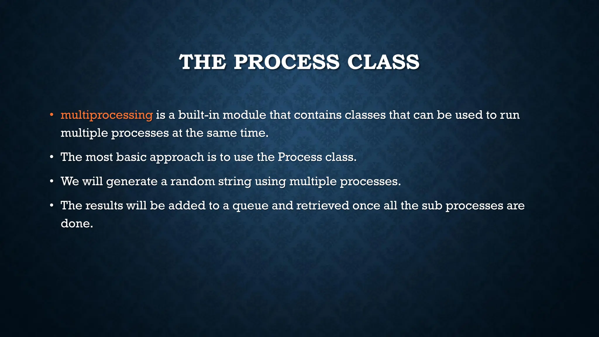 THE PROCESS CLASS
• multiprocessing is a built-in module that contains classes that can be used to run
multiple processes at the same time.
• The most basic approach is to use the Process class.
• We will generate a random string using multiple processes.
• The results will be added to a queue and retrieved once all the sub processes are
done.
 
