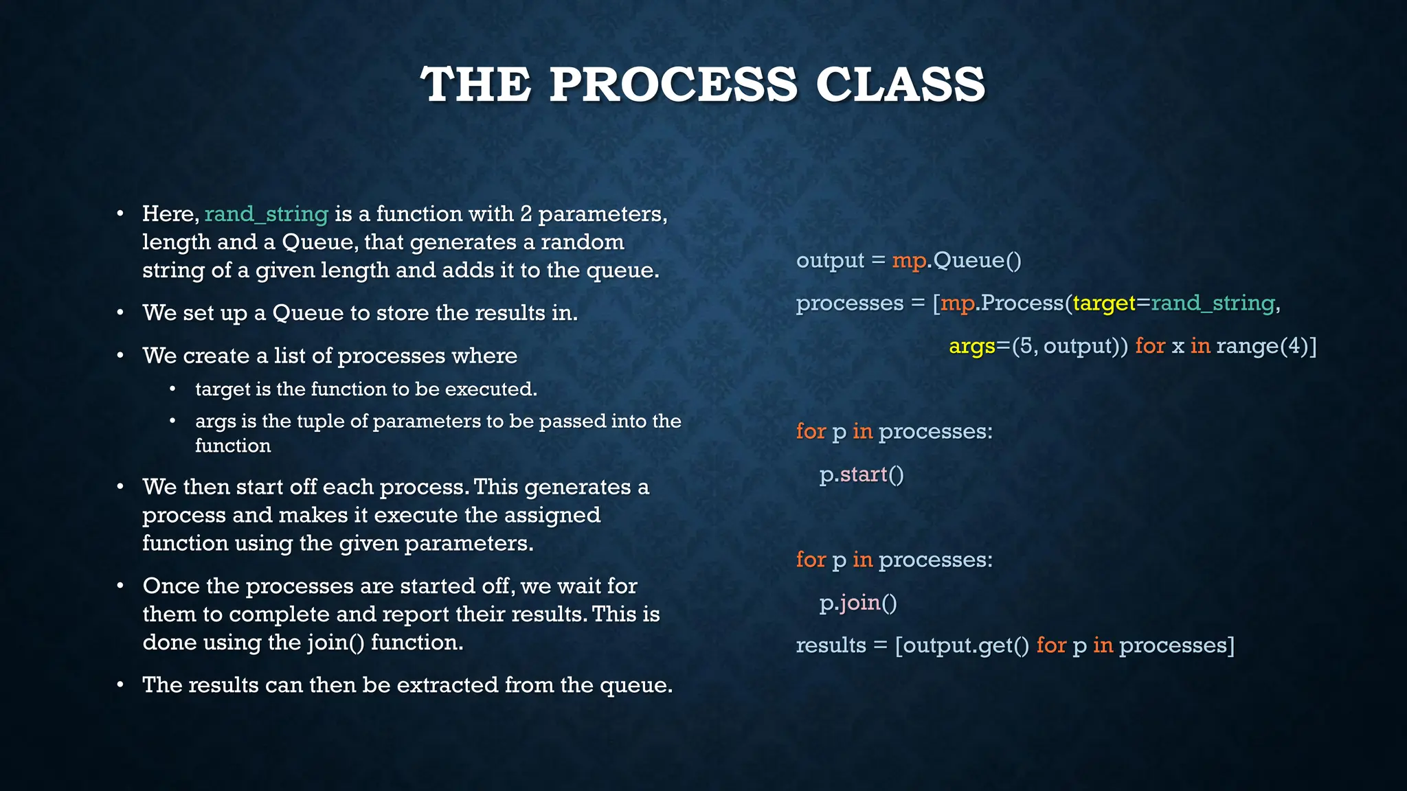 THE PROCESS CLASS
• Here, rand_string is a function with 2 parameters,
length and a Queue, that generates a random
string of a given length and adds it to the queue.
• We set up a Queue to store the results in.
• We create a list of processes where
• target is the function to be executed.
• args is the tuple of parameters to be passed into the
function
• We then start off each process.This generates a
process and makes it execute the assigned
function using the given parameters.
• Once the processes are started off, we wait for
them to complete and report their results.This is
done using the join() function.
• The results can then be extracted from the queue.
output = mp.Queue()
processes = [mp.Process(target=rand_string,
args=(5, output)) for x in range(4)]
for p in processes:
p.start()
for p in processes:
p.join()
results = [output.get() for p in processes]
 