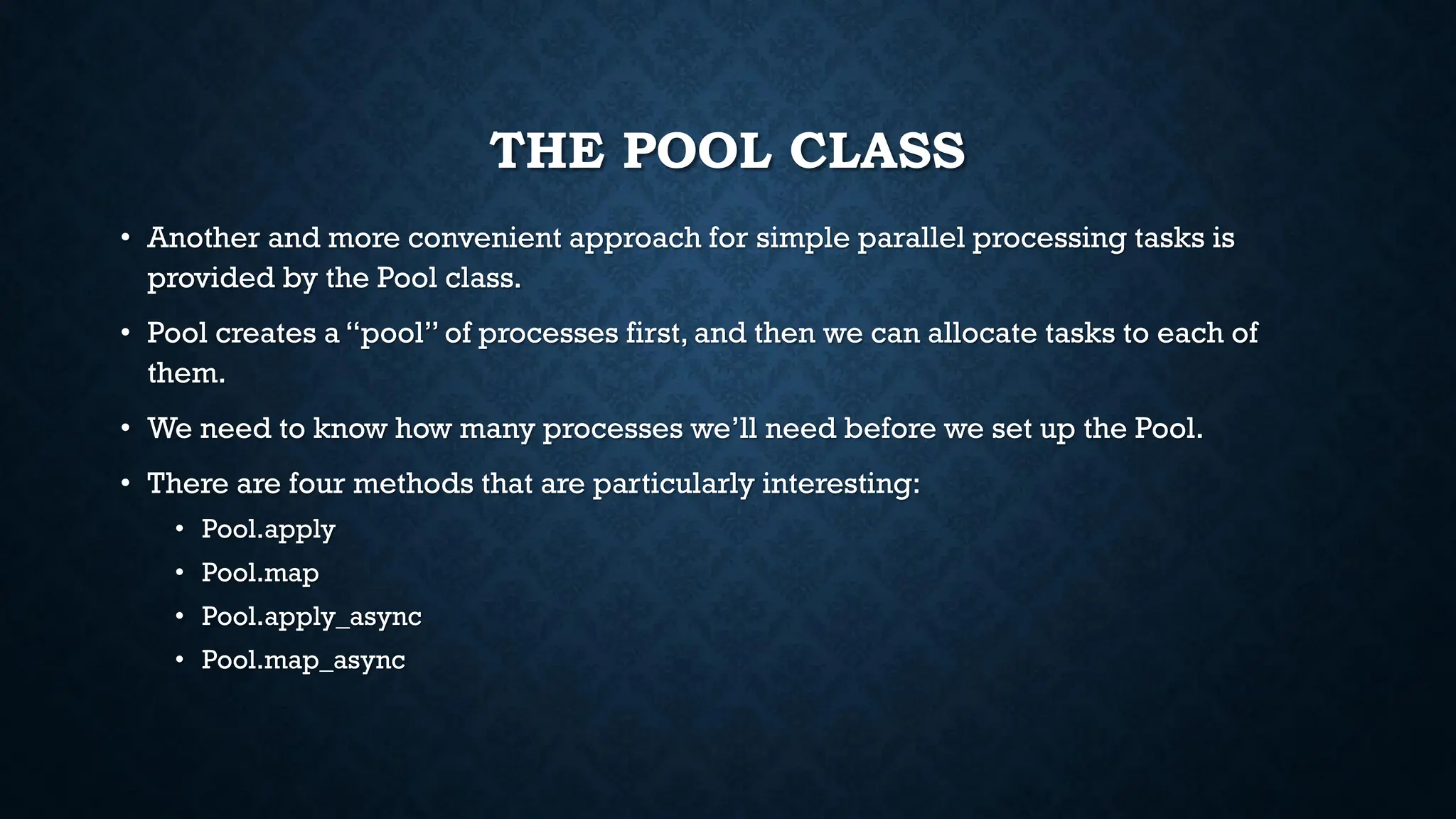 THE POOL CLASS
• Another and more convenient approach for simple parallel processing tasks is
provided by the Pool class.
• Pool creates a “pool” of processes first, and then we can allocate tasks to each of
them.
• We need to know how many processes we’ll need before we set up the Pool.
• There are four methods that are particularly interesting:
• Pool.apply
• Pool.map
• Pool.apply_async
• Pool.map_async
 