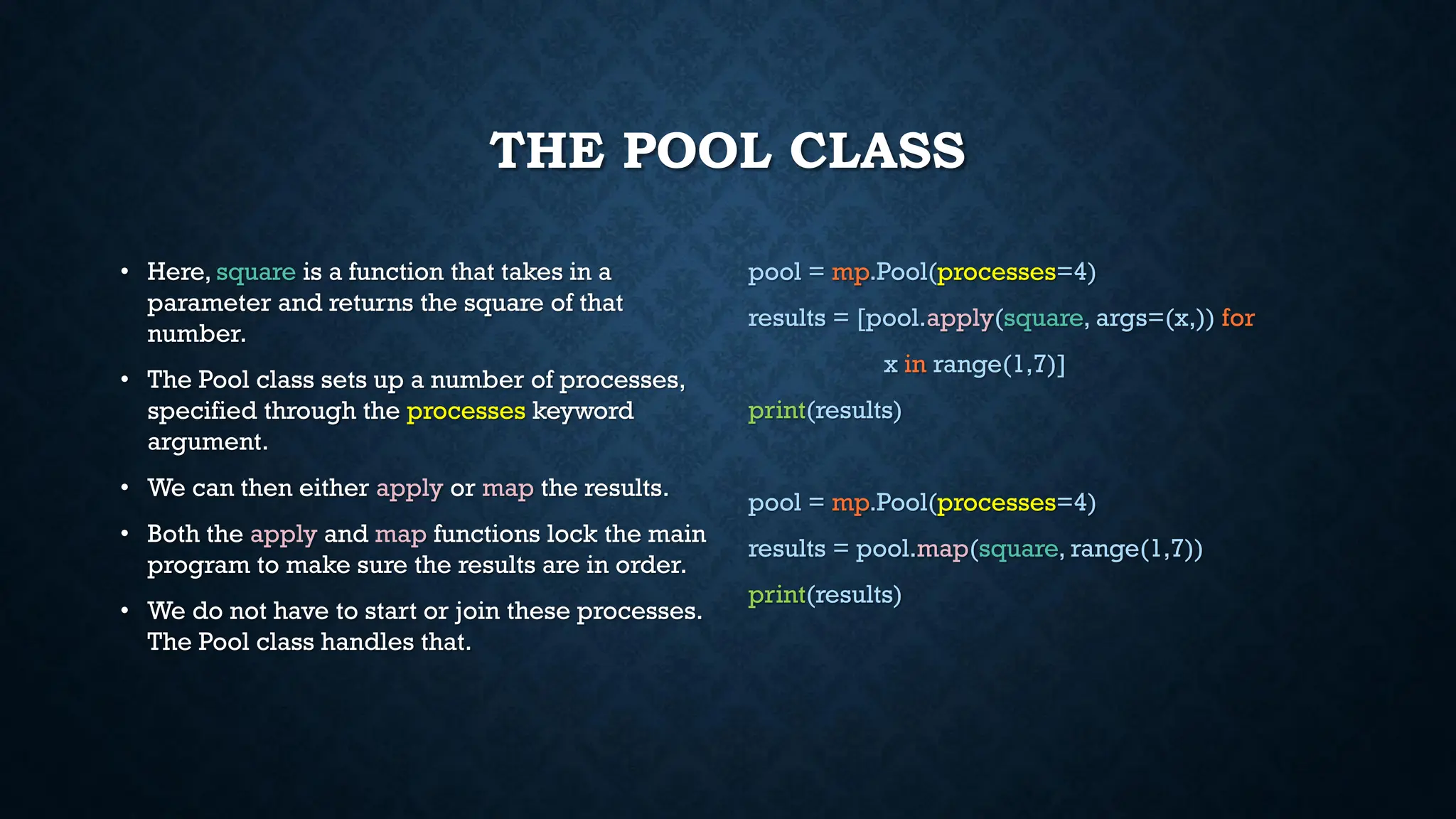 THE POOL CLASS
• Here, square is a function that takes in a
parameter and returns the square of that
number.
• The Pool class sets up a number of processes,
specified through the processes keyword
argument.
• We can then either apply or map the results.
• Both the apply and map functions lock the main
program to make sure the results are in order.
• We do not have to start or join these processes.
The Pool class handles that.
pool = mp.Pool(processes=4)
results = [pool.apply(square, args=(x,)) for
x in range(1,7)]
print(results)
pool = mp.Pool(processes=4)
results = pool.map(square, range(1,7))
print(results)
 
