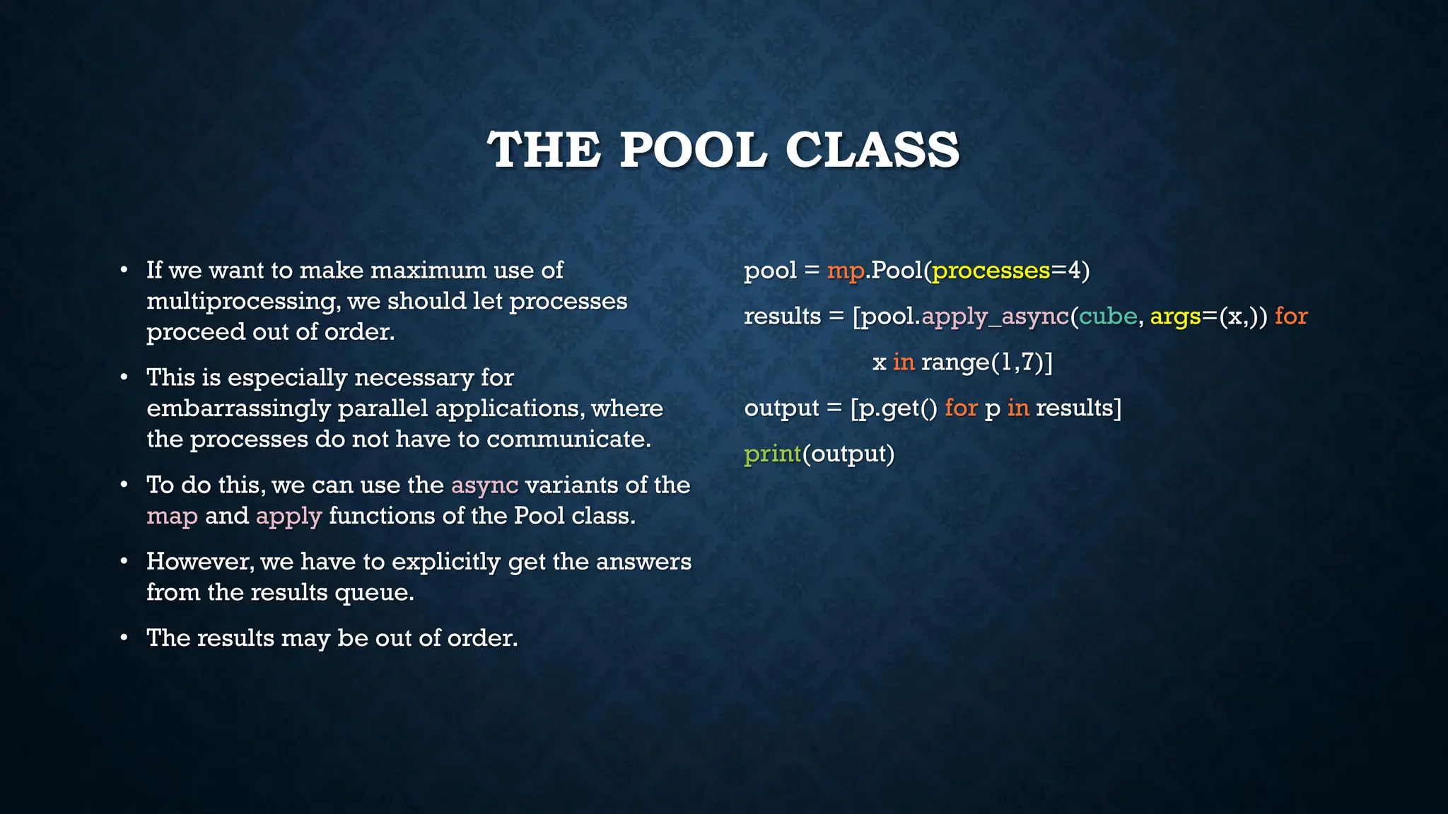 THE POOL CLASS
• If we want to make maximum use of
multiprocessing, we should let processes
proceed out of order.
• This is especially necessary for
embarrassingly parallel applications, where
the processes do not have to communicate.
• To do this, we can use the async variants of the
map and apply functions of the Pool class.
• However, we have to explicitly get the answers
from the results queue.
• The results may be out of order.
pool = mp.Pool(processes=4)
results = [pool.apply_async(cube, args=(x,)) for
x in range(1,7)]
output = [p.get() for p in results]
print(output)
 