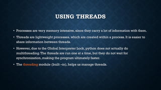 USING THREADS
• Processes are very memory intensive, since they carry a lot of information with them.
• Threads are lightweight processes, which are created within a process. It is easier to
share information between threads.
• However,due to the Global Interpreter Lock, python does not actually do
multithreading.The threads are run one at a time, but they do not wait for
synchronization, making the program ultimately faster.
• The threading module (built –in), helps us manage threads.
 