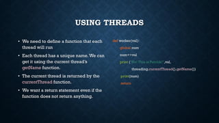 USING THREADS
• We need to define a function that each
thread will run
• Each thread has a unique name.We can
get it using the current thread’s
getName function.
• The current thread is returned by the
currentThread function.
• We want a return statement even if the
function does not return anything.
def worker(val):
global num
num+=val
print ("No! This is Patrick!",val,
threading.currentThread().getName())
print(num)
return
 