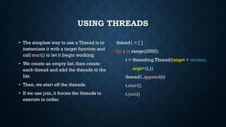 USING THREADS
• The simplest way to use a Thread is to
instantiate it with a target function and
call start() to let it begin working.
• We create an empty list, then create
each thread and add the threads to the
list.
• Then, we start off the threads.
• If we use join, it forces the threads to
execute in order.
thread1 = [ ]
for i in range(2000):
t = threading.Thread(target = worker,
args=(i,))
thread1.append(t)
t.start()
t.join()
 