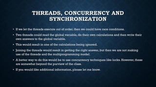 THREADS, CONCURRENCY AND
SYNCHRONIZATION
• If we let the threads execute out of order, then we could have race conditions.
• Two threads could read the global variable, do their own calculations and then write their
own answers to the global variable.
• This would result in one of the calculations being ignored.
• Joining the threads would result in getting the right answer, but then we are not making
use of the threads and the multiprogramming model.
• A better way to do this would be to use concurrency techniques like locks. However, these
are somewhat beyond the purview of the class.
• If you would like additional information, please let me know.
 