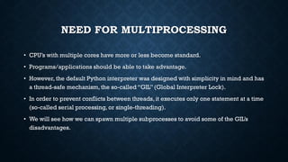 NEED FOR MULTIPROCESSING
• CPU’s with multiple cores have more or less become standard.
• Programs/applications should be able to take advantage.
• However, the default Python interpreter was designed with simplicity in mind and has
a thread-safe mechanism, the so-called “GIL” (Global Interpreter Lock).
• In order to prevent conflicts between threads, it executes only one statement at a time
(so-called serial processing, or single-threading).
• We will see how we can spawn multiple subprocesses to avoid some of the GIL’s
disadvantages.
 