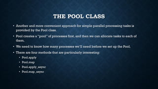THE POOL CLASS
• Another and more convenient approach for simple parallel processing tasks is
provided by the Pool class.
• Pool creates a “pool” of processes first, and then we can allocate tasks to each of
them.
• We need to know how many processes we’ll need before we set up the Pool.
• There are four methods that are particularly interesting:
• Pool.apply
• Pool.map
• Pool.apply_async
• Pool.map_async
 