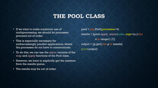 THE POOL CLASS
• If we want to make maximum use of
multiprocessing, we should let processes
proceed out of order.
• This is especially necessary for
embarrassingly parallel applications, where
the processes do not have to communicate.
• To do this, we can use the async variants of the
map and apply functions of the Pool class.
• However, we have to explicitly get the answers
from the results queue.
• The results may be out of order.
pool = mp.Pool(processes=4)
results = [pool.apply_async(cube, args=(x,)) for
x in range(1,7)]
output = [p.get() for p in results]
print(output)
 