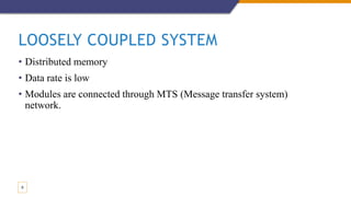 LOOSELY COUPLED SYSTEM
• Distributed memory
• Data rate is low
• Modules are connected through MTS (Message transfer system)
network.
9
 